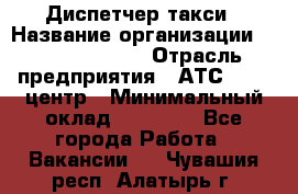 Диспетчер такси › Название организации ­ Ecolife taxi › Отрасль предприятия ­ АТС, call-центр › Минимальный оклад ­ 30 000 - Все города Работа » Вакансии   . Чувашия респ.,Алатырь г.